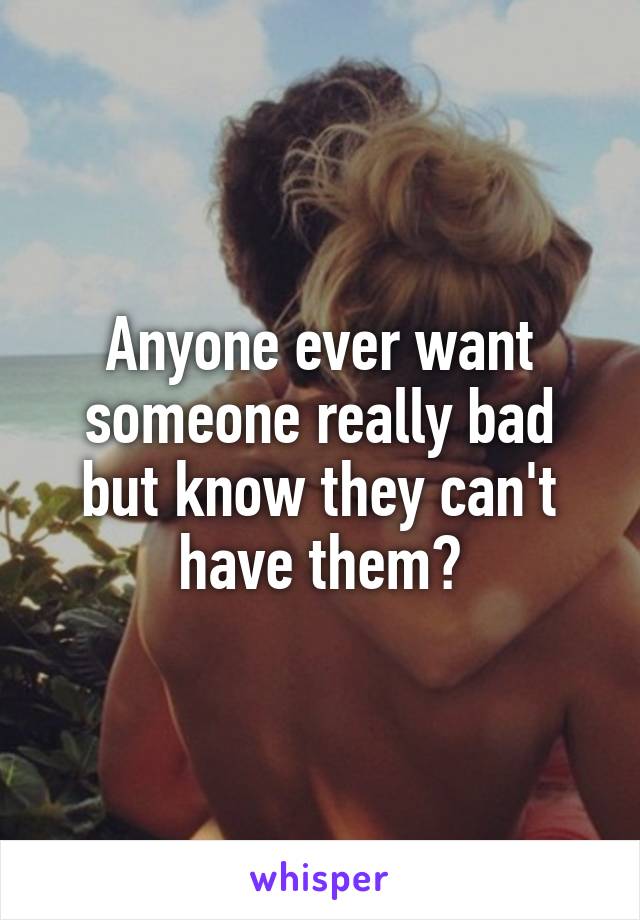 Anyone ever want someone really bad but know they can't have them?