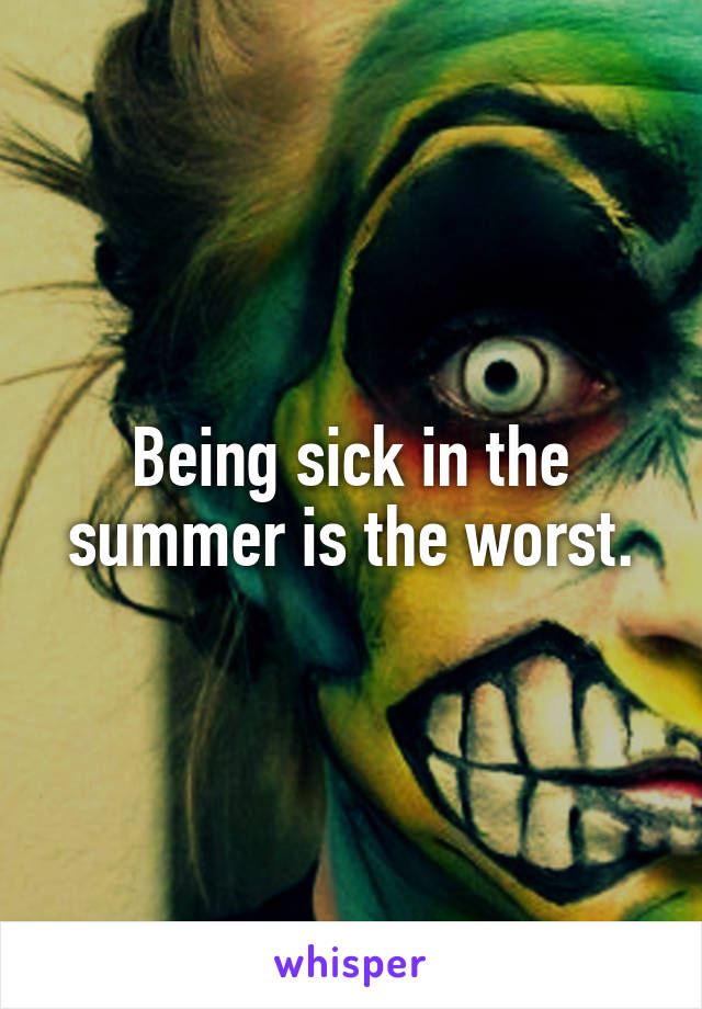 Being sick in the summer is the worst.