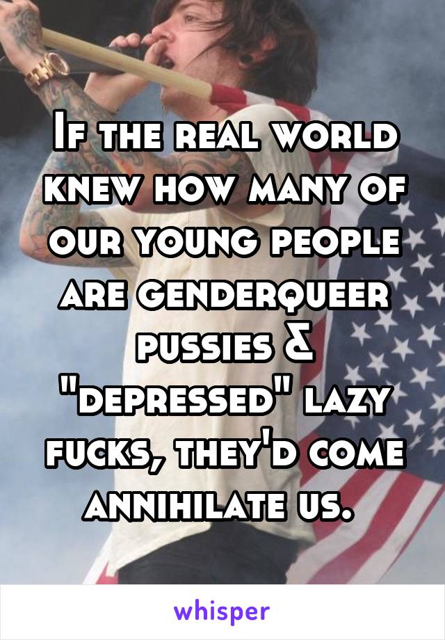 If the real world knew how many of our young people are genderqueer pussies & "depressed" lazy fucks, they'd come annihilate us. 