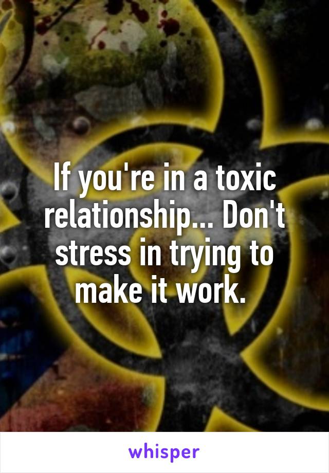 If you're in a toxic relationship... Don't stress in trying to make it work. 