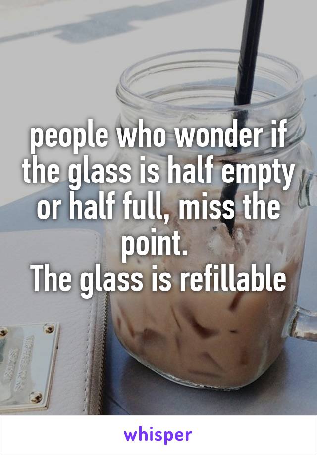 people who wonder if the glass is half empty or half full, miss the point. 
The glass is refillable 