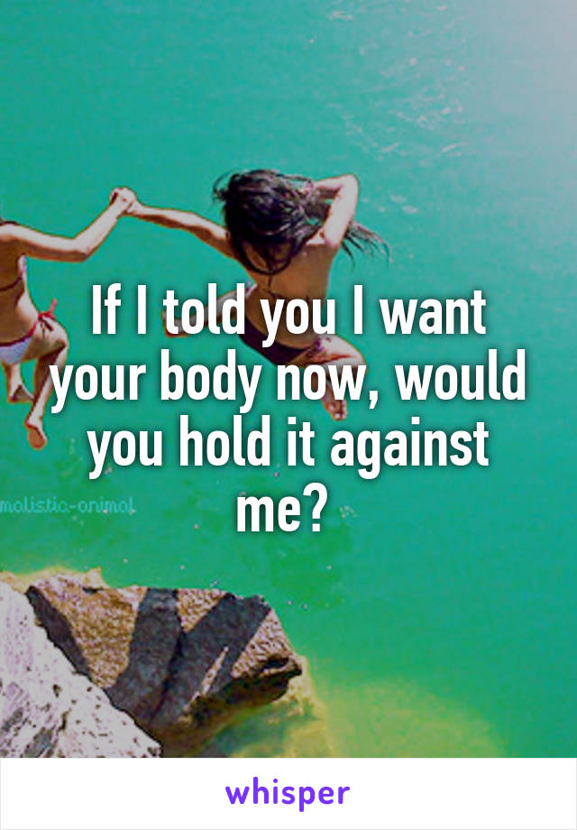 If I told you I want your body now, would you hold it against me? 