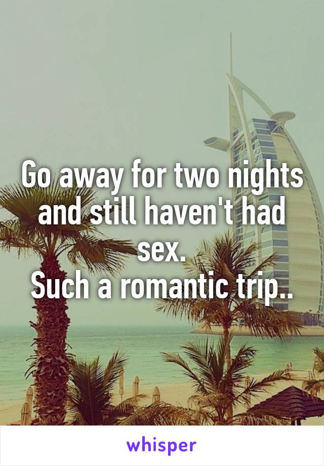 Go away for two nights and still haven't had sex.
Such a romantic trip..