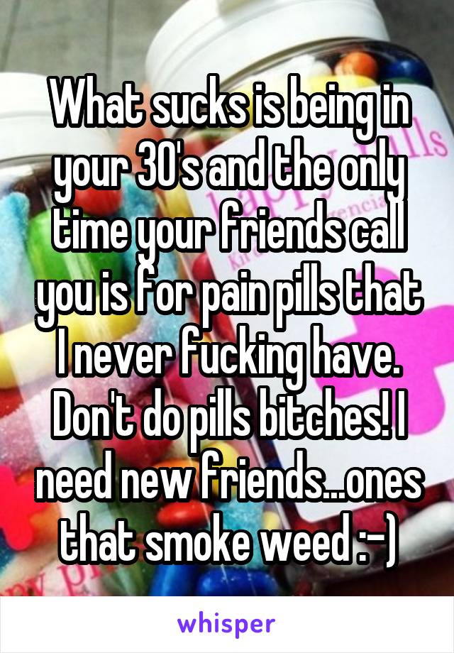 What sucks is being in your 30's and the only time your friends call you is for pain pills that I never fucking have. Don't do pills bitches! I need new friends...ones that smoke weed :-)