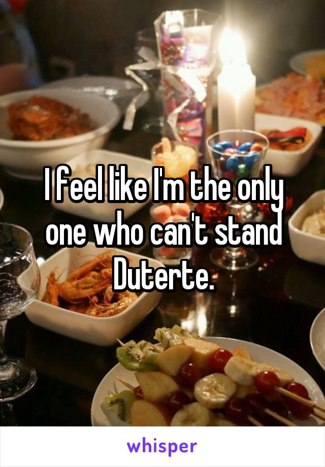 I feel like I'm the only one who can't stand Duterte.