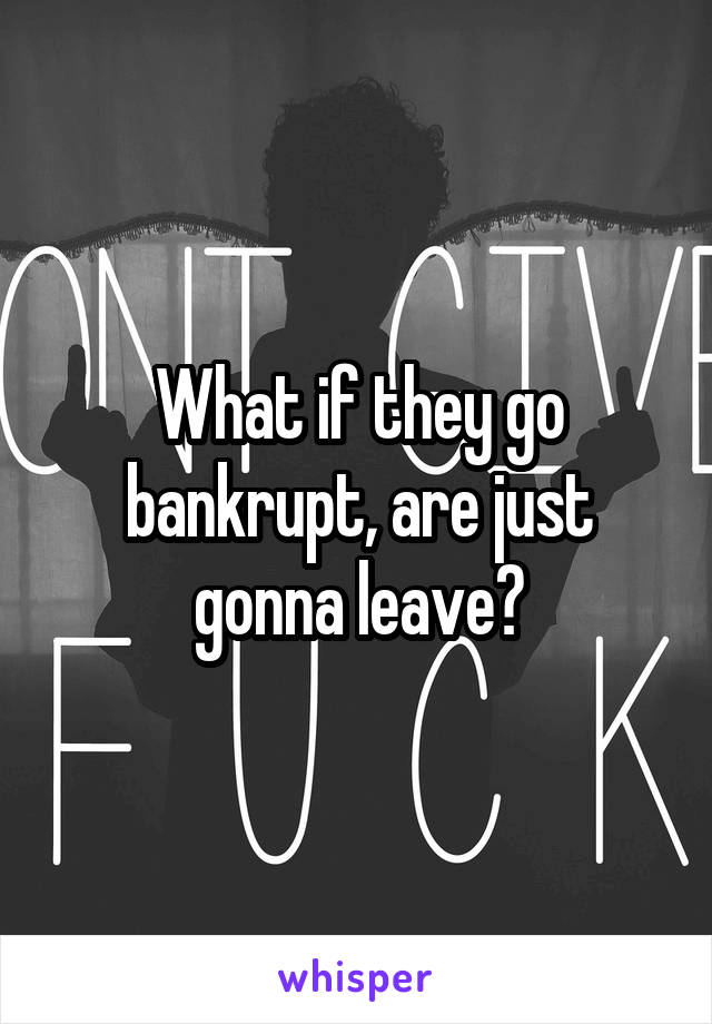What if they go bankrupt, are just gonna leave?