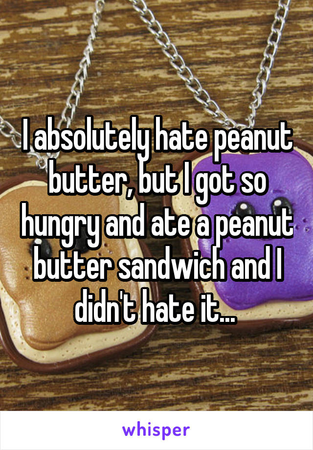 I absolutely hate peanut butter, but I got so hungry and ate a peanut butter sandwich and I didn't hate it... 
