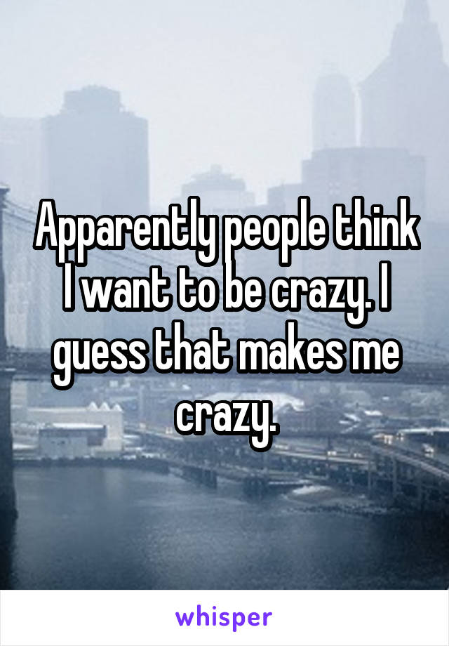 Apparently people think I want to be crazy. I guess that makes me crazy.