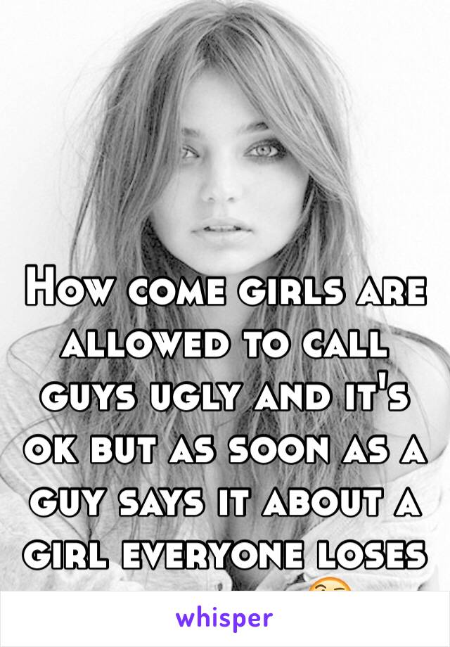 How come girls are allowed to call guys ugly and it's ok but as soon as a guy says it about a girl everyone loses their shit 🤔
