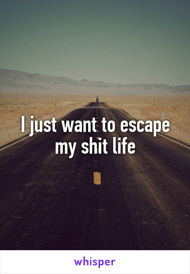 I just want to escape my shit life