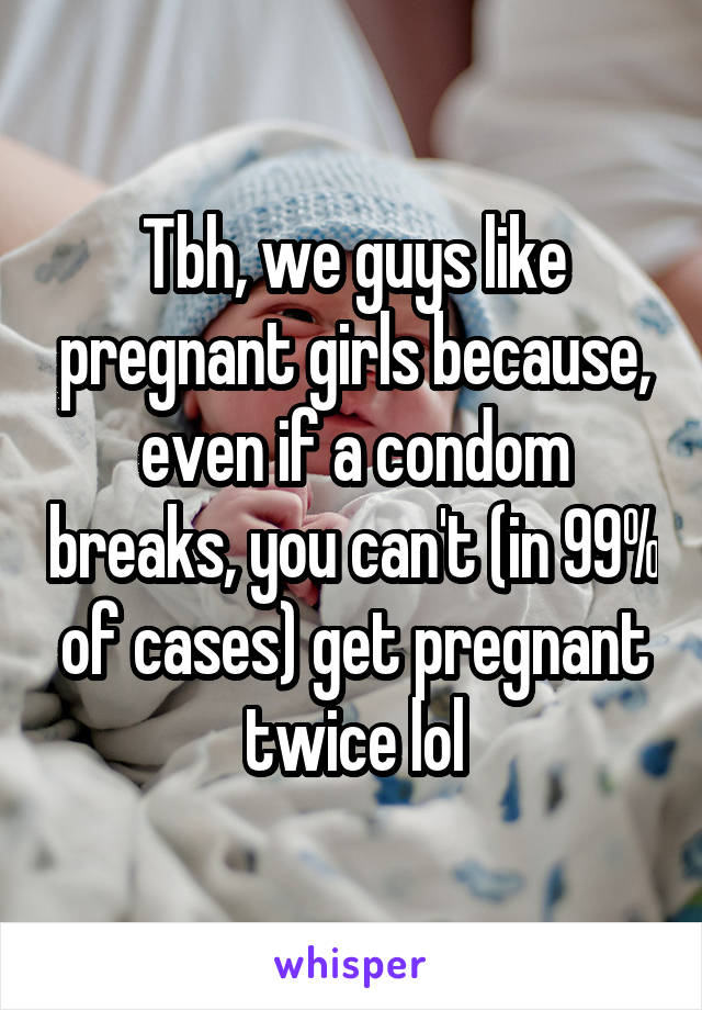Tbh, we guys like pregnant girls because, even if a condom breaks, you can't (in 99% of cases) get pregnant twice lol