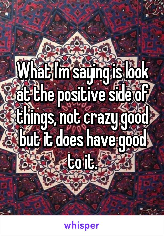 What I'm saying is look at the positive side of things, not crazy good but it does have good to it.