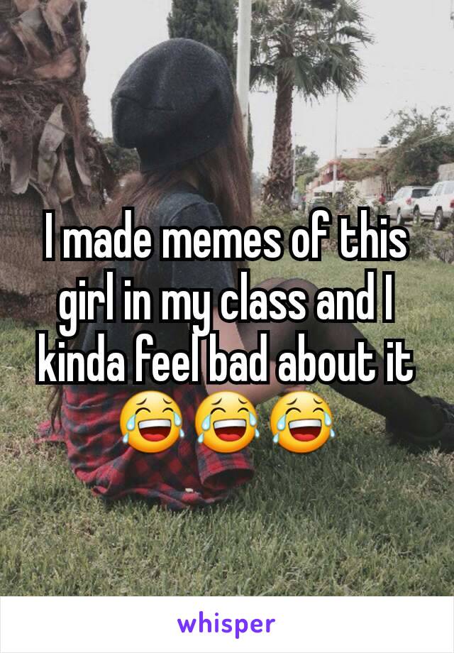 I made memes of this girl in my class and I kinda feel bad about it 😂😂😂