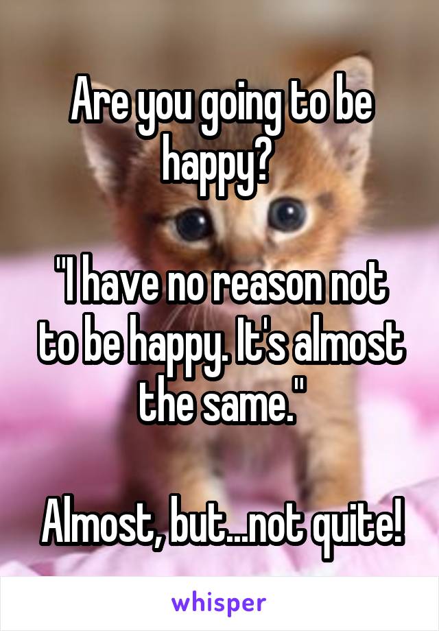 Are you going to be happy? 

"I have no reason not to be happy. It's almost the same."

Almost, but...not quite!
