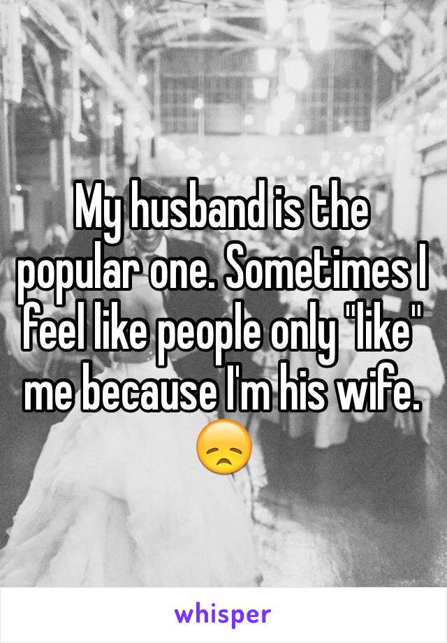 My husband is the popular one. Sometimes I feel like people only "like" me because I'm his wife. 😞