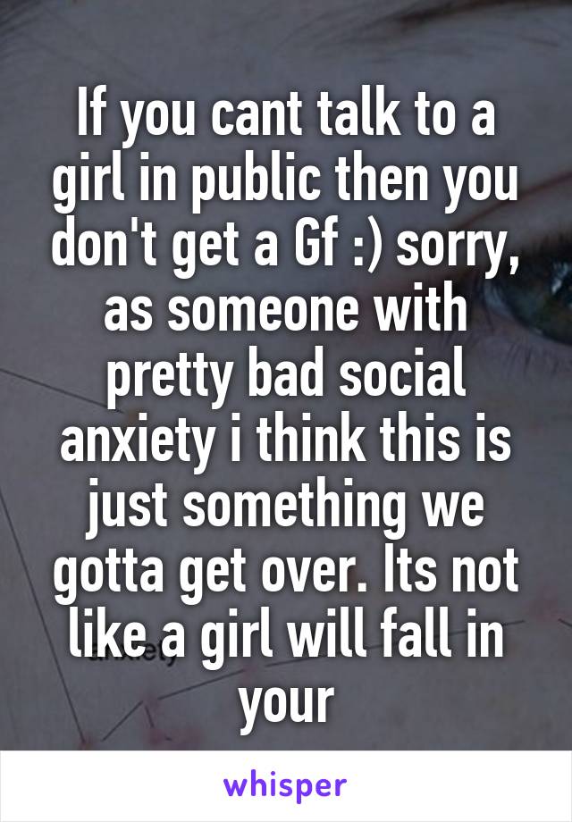 If you cant talk to a girl in public then you don't get a Gf :) sorry, as someone with pretty bad social anxiety i think this is just something we gotta get over. Its not like a girl will fall in your