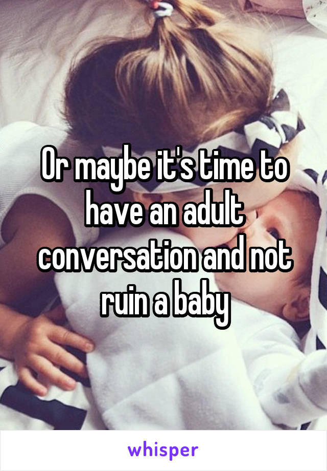 Or maybe it's time to have an adult conversation and not ruin a baby