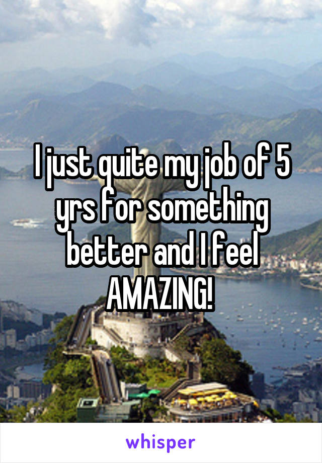 I just quite my job of 5 yrs for something better and I feel AMAZING! 