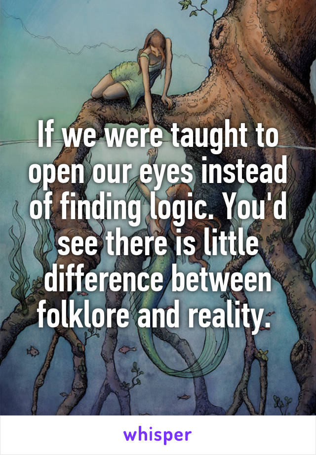 If we were taught to open our eyes instead of finding logic. You'd see there is little difference between folklore and reality. 