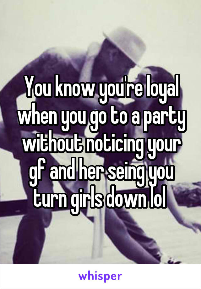 You know you're loyal when you go to a party without noticing your gf and her seing you turn girls down lol 