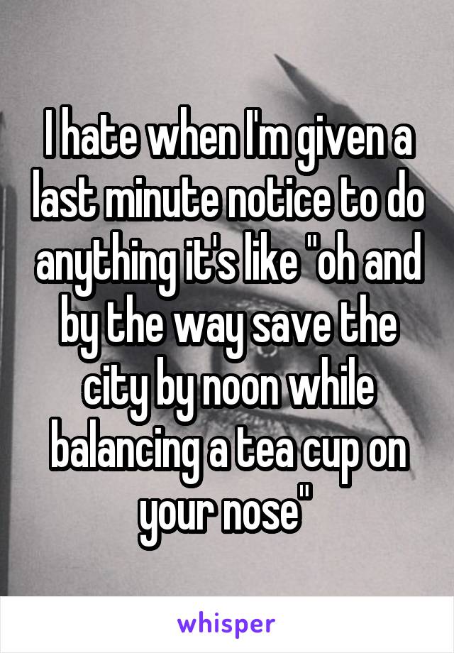 I hate when I'm given a last minute notice to do anything it's like "oh and by the way save the city by noon while balancing a tea cup on your nose" 