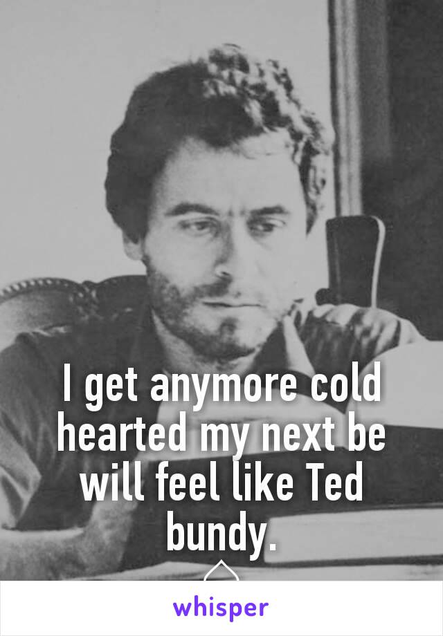 I get anymore cold hearted my next be will feel like Ted bundy.
♤