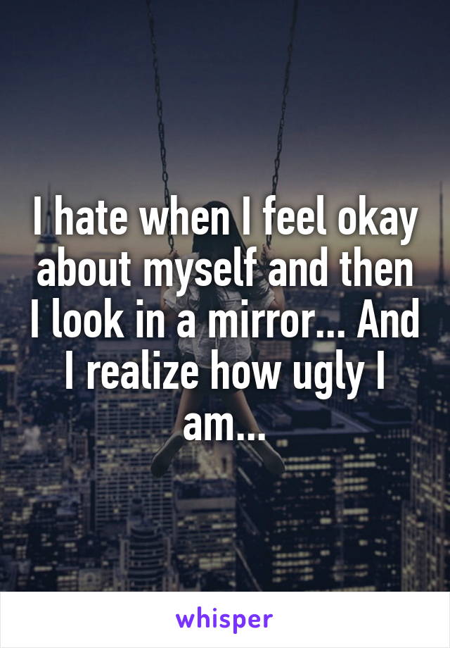 I hate when I feel okay about myself and then I look in a mirror... And I realize how ugly I am...