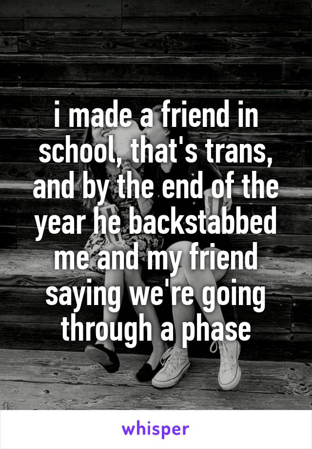 i made a friend in school, that's trans, and by the end of the year he backstabbed me and my friend saying we're going through a phase