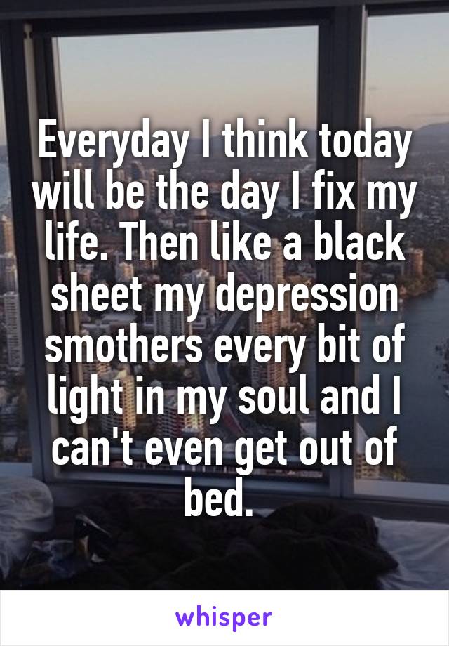 Everyday I think today will be the day I fix my life. Then like a black sheet my depression smothers every bit of light in my soul and I can't even get out of bed. 