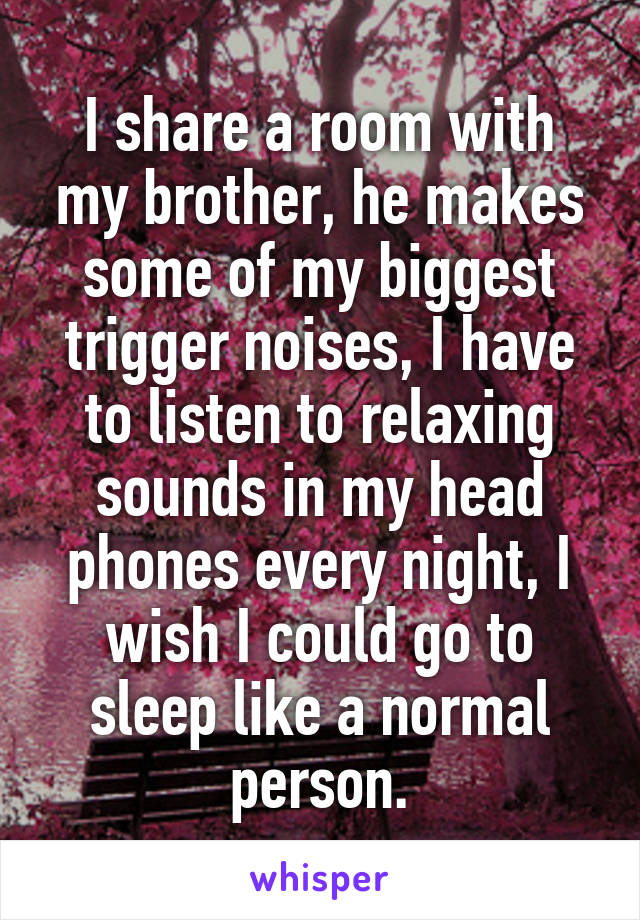 I share a room with my brother, he makes some of my biggest trigger noises, I have to listen to relaxing sounds in my head phones every night, I wish I could go to sleep like a normal person.