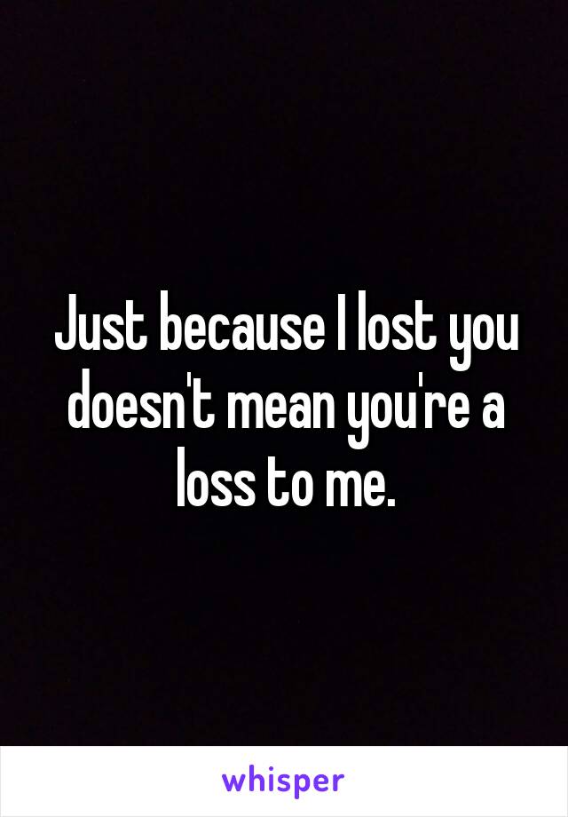Just because I lost you doesn't mean you're a loss to me.