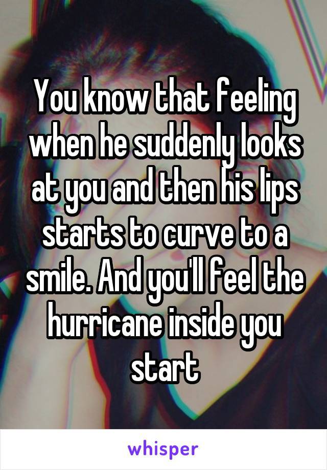 You know that feeling when he suddenly looks at you and then his lips starts to curve to a smile. And you'll feel the hurricane inside you start