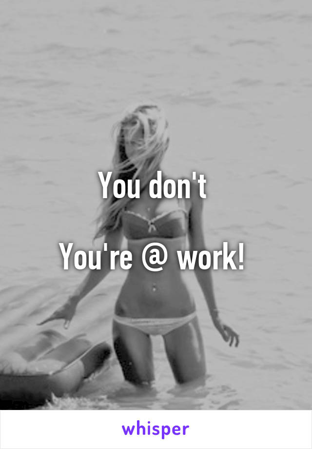 You don't 

You're @ work! 