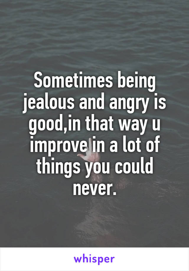 Sometimes being jealous and angry is good,in that way u improve in a lot of things you could never.