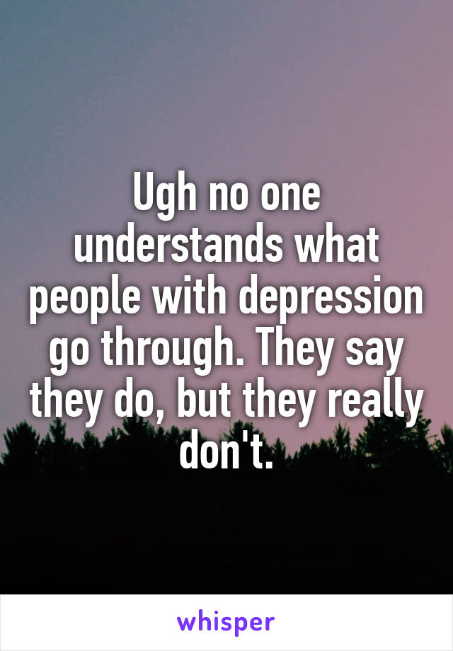 Ugh no one understands what people with depression go through. They say they do, but they really don't.