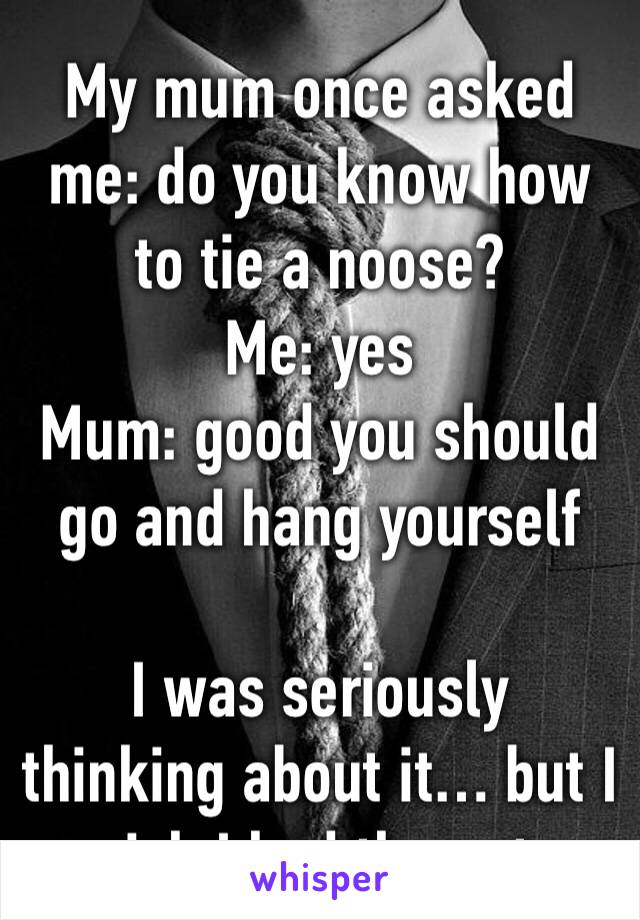 My mum once asked me: do you know how to tie a noose?
Me: yes 
Mum: good you should go and hang yourself 

I was seriously thinking about it… but I wish I had the guts 