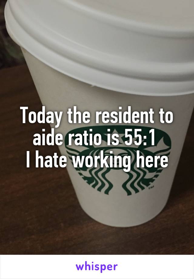 Today the resident to aide ratio is 55:1 
I hate working here