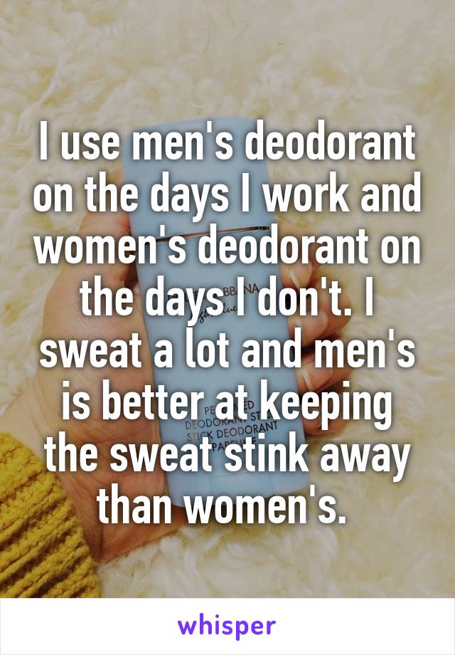 I use men's deodorant on the days I work and women's deodorant on the days I don't. I sweat a lot and men's is better at keeping the sweat stink away than women's. 