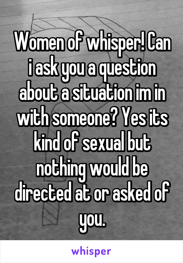 Women of whisper! Can i ask you a question about a situation im in with someone? Yes its kind of sexual but nothing would be directed at or asked of you.
