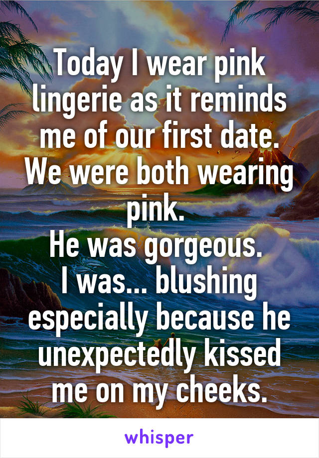 Today I wear pink lingerie as it reminds me of our first date. We were both wearing pink. 
He was gorgeous. 
I was... blushing especially because he unexpectedly kissed me on my cheeks.