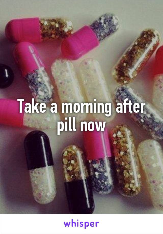 Take a morning after pill now