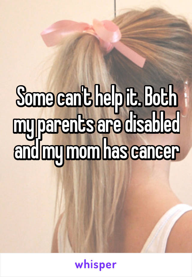 Some can't help it. Both my parents are disabled and my mom has cancer 