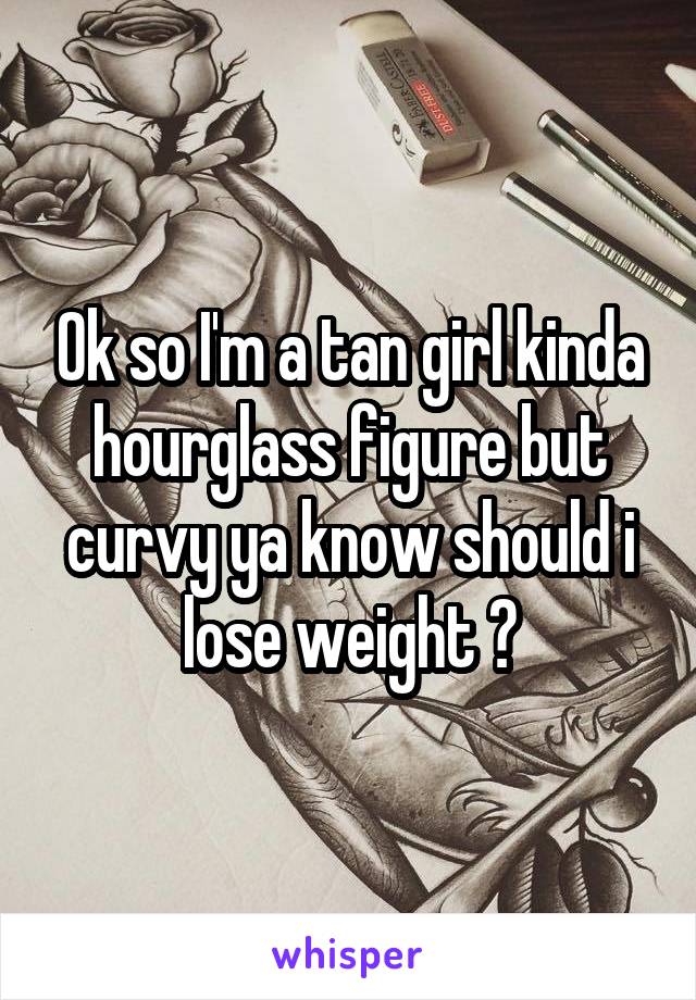 Ok so I'm a tan girl kinda hourglass figure but curvy ya know should i lose weight ?