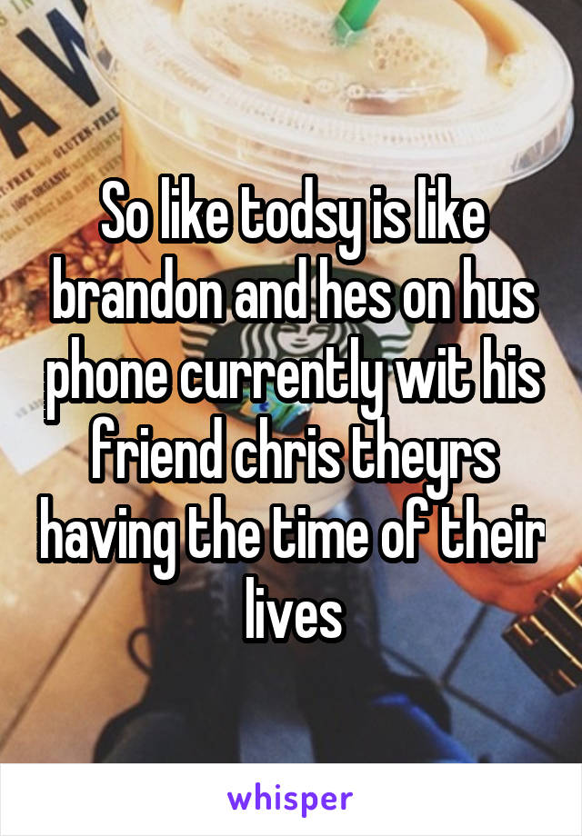 So like todsy is like brandon and hes on hus phone currently wit his friend chris theyrs having the time of their lives