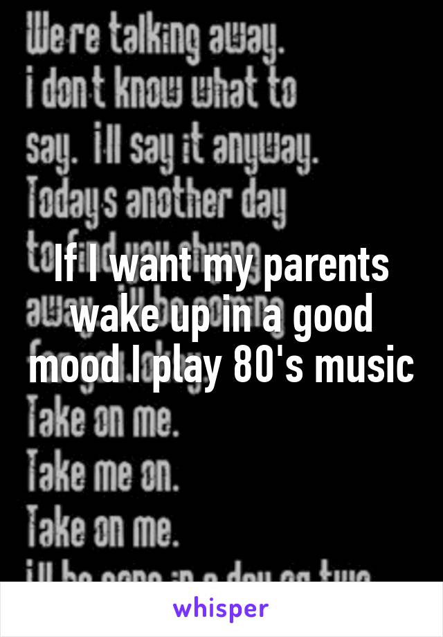 If I want my parents wake up in a good mood I play 80's music