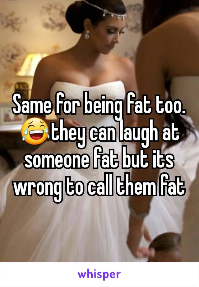 Same for being fat too. 😂they can laugh at someone fat but its wrong to call them fat