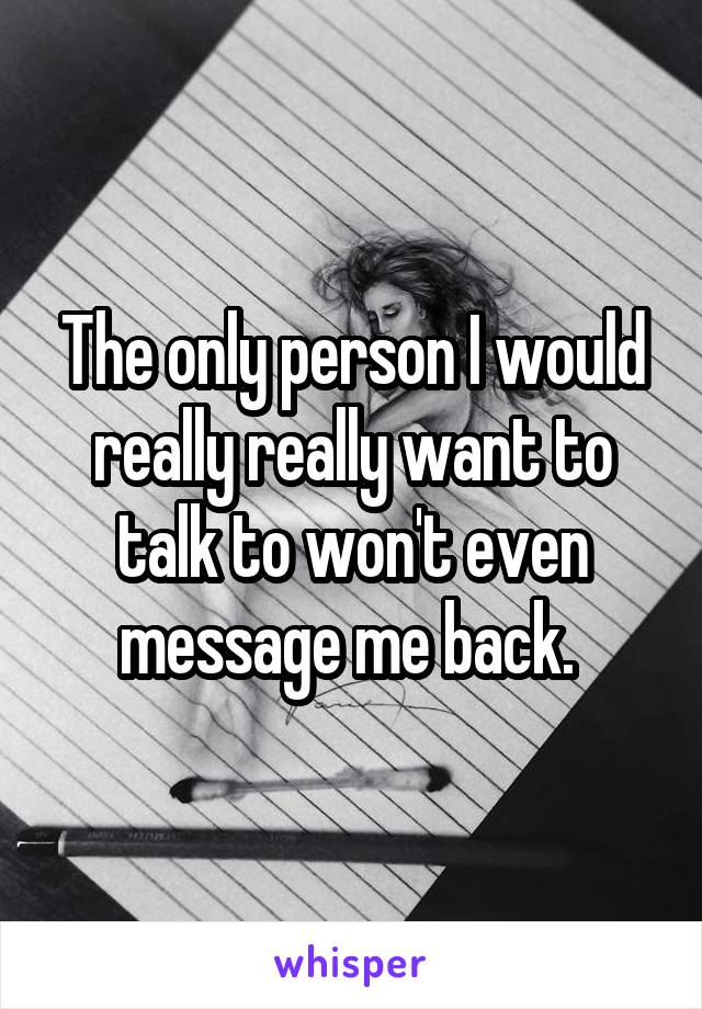 The only person I would really really want to talk to won't even message me back. 