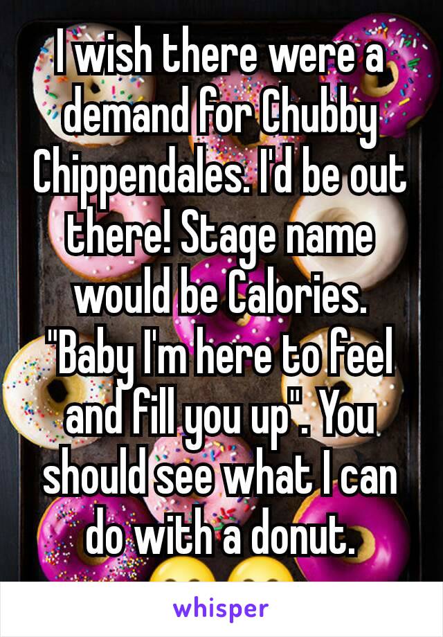 I wish there were a demand for Chubby Chippendales. I'd be out there! Stage name would be Calories. "Baby I'm here to feel and fill you up". You should see what I can do with a donut. 😂😂