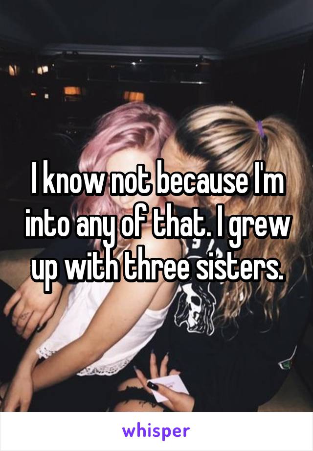 I know not because I'm into any of that. I grew up with three sisters.