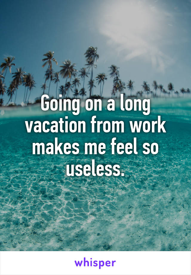 Going on a long vacation from work makes me feel so useless.